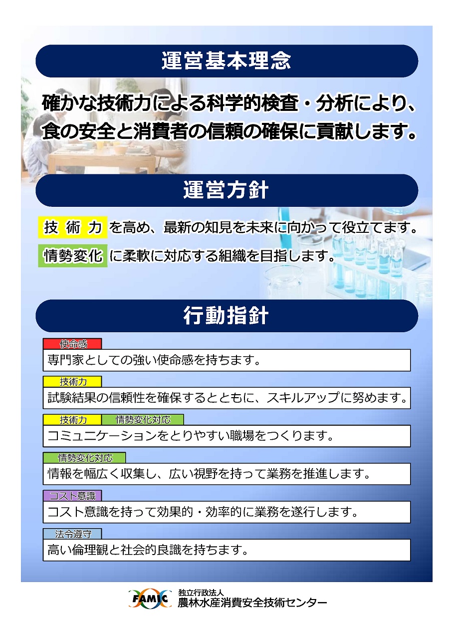 運営基本理念：確かな技術力による科学的検査・分析により、食の安全と消費者の信頼の確保に貢献します。　運営方針：①「技術力」を高め、最新の知見を未来に向かって役立てます。②情勢変化に柔軟に対応する組織を目指します。　行動指針：①専門家としての強い使命感を持ちます。②試験結果の信頼性を確保するとともに、スキルアップに努めます。③コミュニケーションをとりやすい職場をつくります。④情報を幅広く収集し、広い視野を持って業務を推進します。⑤コスト意識を持って効果的・効率的に業務を遂行します。⑥高い倫理観と社会的良識を持ちます。